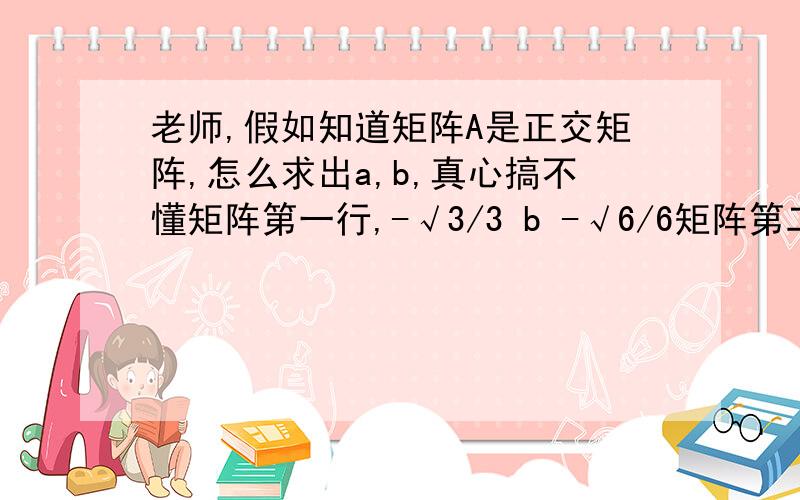 老师,假如知道矩阵A是正交矩阵,怎么求出a,b,真心搞不懂矩阵第一行,-√3/3 b -√6/6矩阵第二行,√3/3 √2/2 √6/6矩阵第三行,a 0 2√6/6