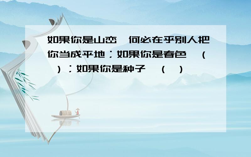 如果你是山峦,何必在乎别人把你当成平地；如果你是春色,（ ）；如果你是种子,（ ）