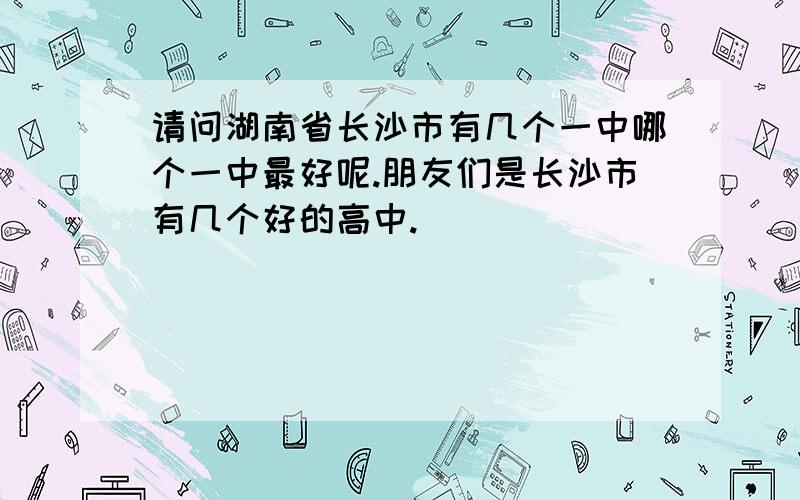 请问湖南省长沙市有几个一中哪个一中最好呢.朋友们是长沙市有几个好的高中.