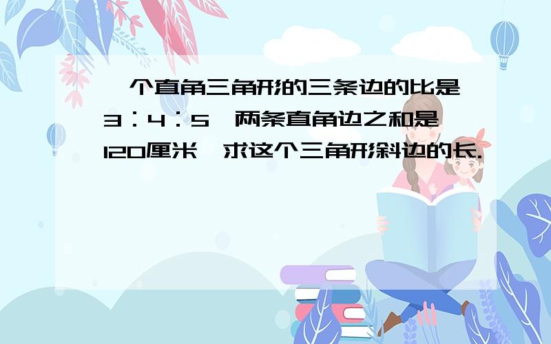 一个直角三角形的三条边的比是3：4：5,两条直角边之和是120厘米,求这个三角形斜边的长.