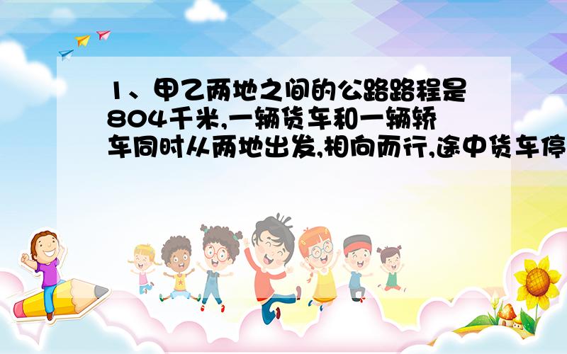 1、甲乙两地之间的公路路程是804千米,一辆货车和一辆轿车同时从两地出发,相向而行,途中货车停车修理了1.2小时,结果轿车经过5小时与货车相遇,轿车平均每小时行100千米,货车平均每小时行