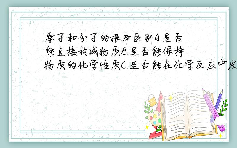 原子和分子的根本区别A.是否能直接构成物质B.是否能保持物质的化学性质C.是否能在化学反应中发生种类的变化D.是否能构成单质我知道不选A,请帮我分析一下为什么选C而不选B,D