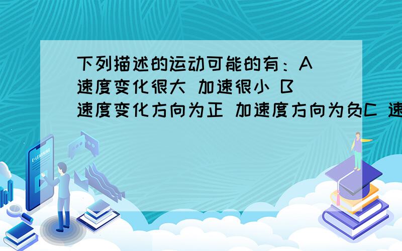 下列描述的运动可能的有：A 速度变化很大 加速很小 B 速度变化方向为正 加速度方向为负C 速度变化越来越快 加速度越来越小 D 速度越来越大 加速度越来越小