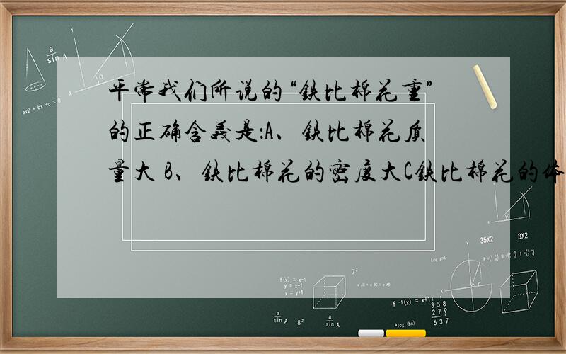 平常我们所说的“铁比棉花重”的正确含义是：A、铁比棉花质量大 B、铁比棉花的密度大C铁比棉花的体积大?初二物理,请详细讲解一下