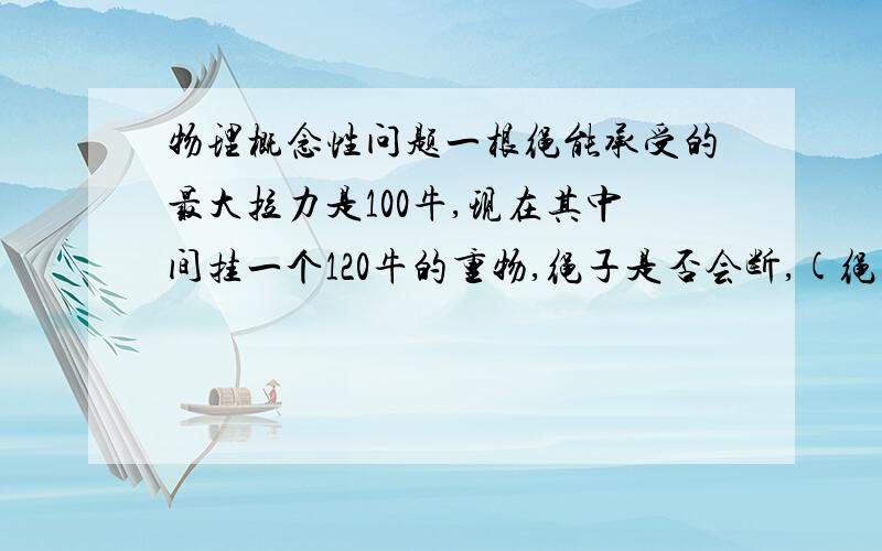 物理概念性问题一根绳能承受的最大拉力是100牛,现在其中间挂一个120牛的重物,绳子是否会断,(绳子拉直).谢谢大家，我完全是来求教的，没有什么财富值，希望大家不吝赐教.