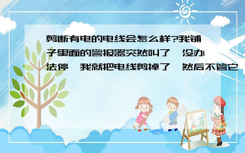 剪断有电的电线会怎么样?我铺子里面的警报器突然叫了,没办法停,我就把电线剪掉了,然后不管它,会不会有什么事啊?有两地方响,一边我剪了一根电线,一边我剪三根,现在用电正常,电视也在看