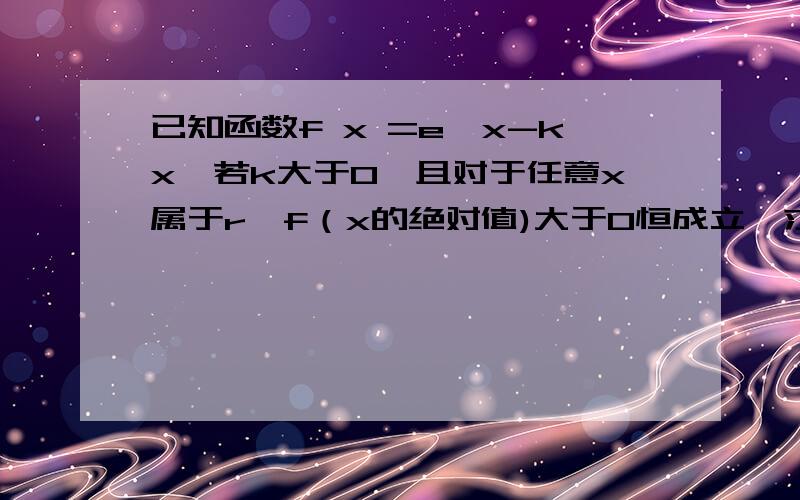 已知函数f x =e^x-kx,若k大于0,且对于任意x属于r,f（x的绝对值)大于0恒成立,求k的范围