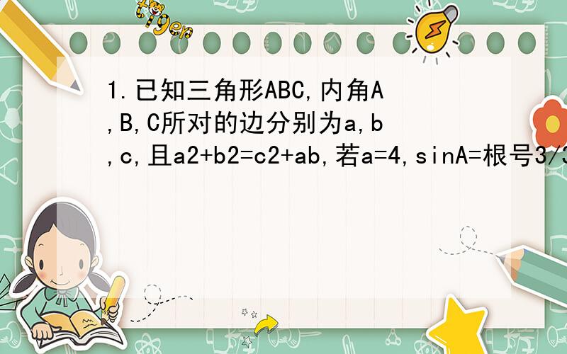 1.已知三角形ABC,内角A,B,C所对的边分别为a,b,c,且a2+b2=c2+ab,若a=4,sinA=根号3/3,求边长c的大小 .