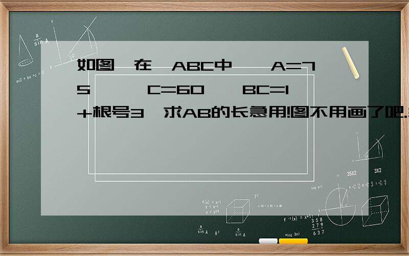 如图,在△ABC中,∠A=75°,∠C=60°,BC=1+根号3,求AB的长急用!图不用画了吧.急用!1111