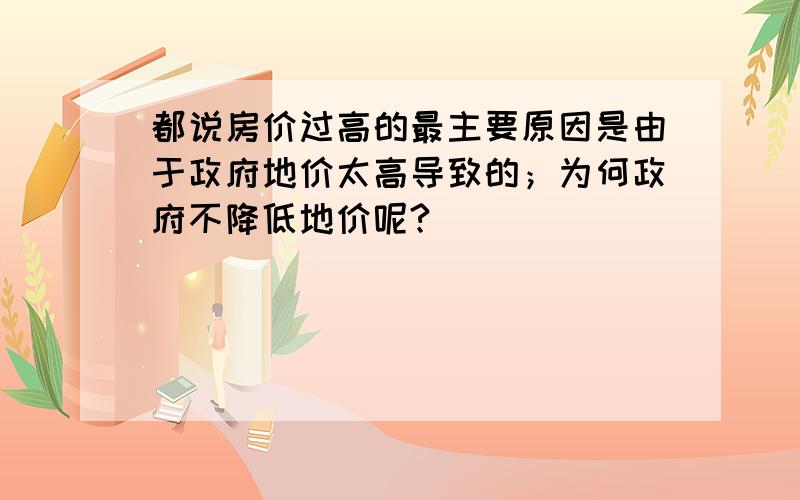 都说房价过高的最主要原因是由于政府地价太高导致的；为何政府不降低地价呢?