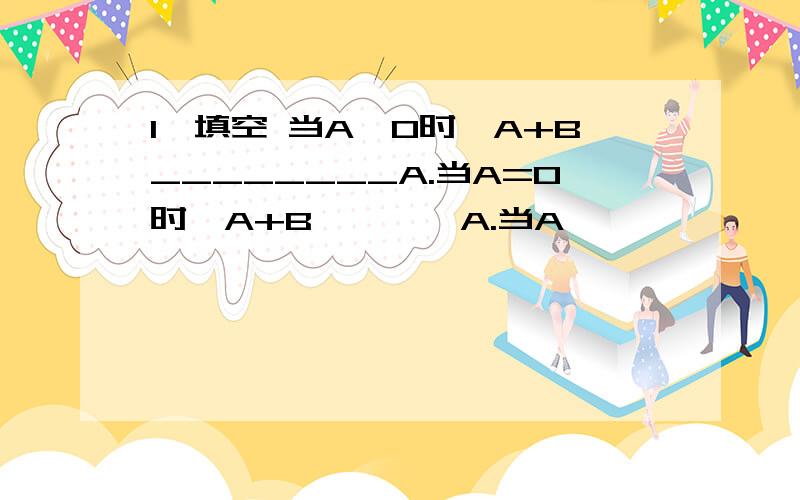 1、填空 当A>0时,A+B________A.当A=0时,A+B————A.当A