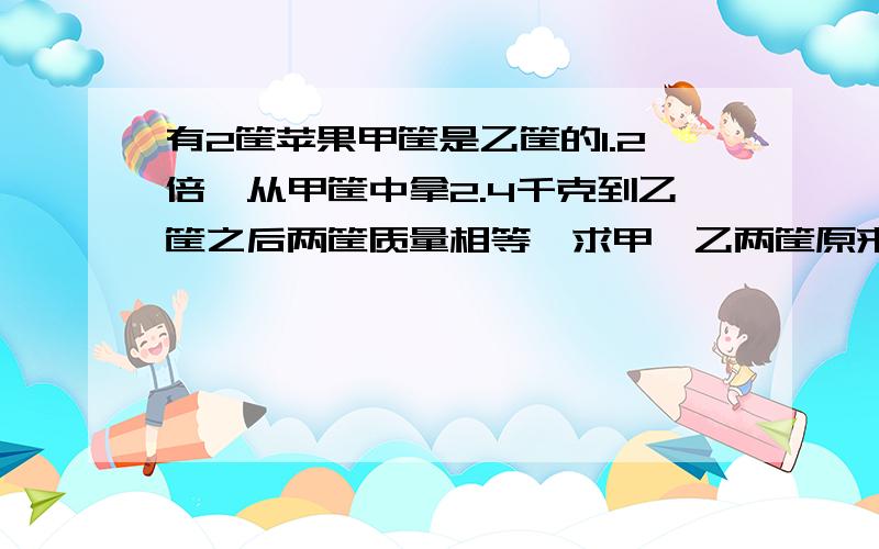 有2筐苹果甲筐是乙筐的1.2倍,从甲筐中拿2.4千克到乙筐之后两筐质量相等,求甲,乙两筐原来各有多少千克?