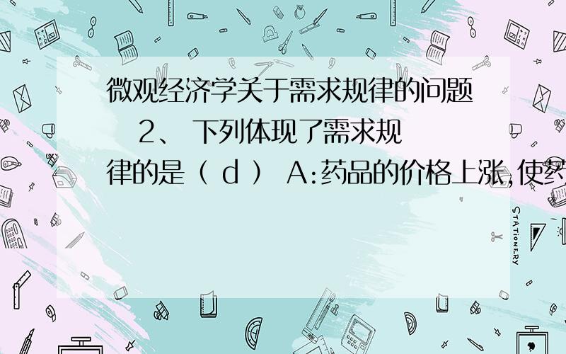 微观经济学关于需求规律的问题   2、 下列体现了需求规律的是（ d ） A:药品的价格上涨,使药品质量得到了提高B:汽油的价格提高,小汽车的销售量减少 C:丝绸价格提高,游览公园的人数增加D: