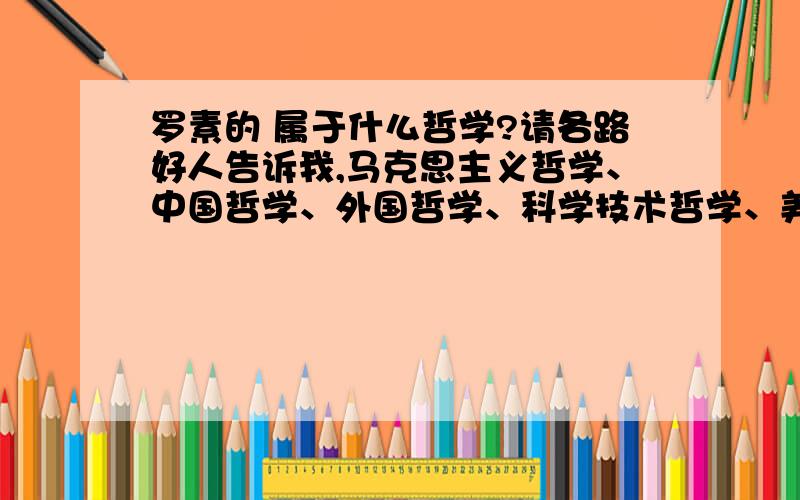 罗素的 属于什么哲学?请各路好人告诉我,马克思主义哲学、中国哲学、外国哲学、科学技术哲学、美学、伦理学、逻辑学、宗教学、政治经济学、科学社会主义属于哪一种?