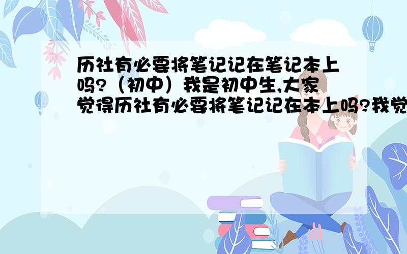 历社有必要将笔记记在笔记本上吗?（初中）我是初中生,大家觉得历社有必要将笔记记在本上吗?我觉得不记在本上的好处是背起来方便,记在本上的好处是可以用简单的话来概括书上的内容,