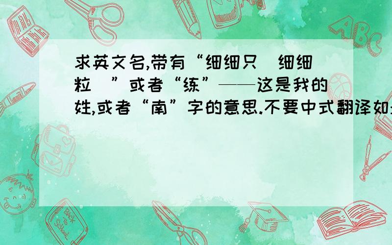 求英文名,带有“细细只（细细粒）”或者“练”——这是我的姓,或者“南”字的意思.不要中式翻译如:xixizhi 或者直译如Practice,——练.South——南