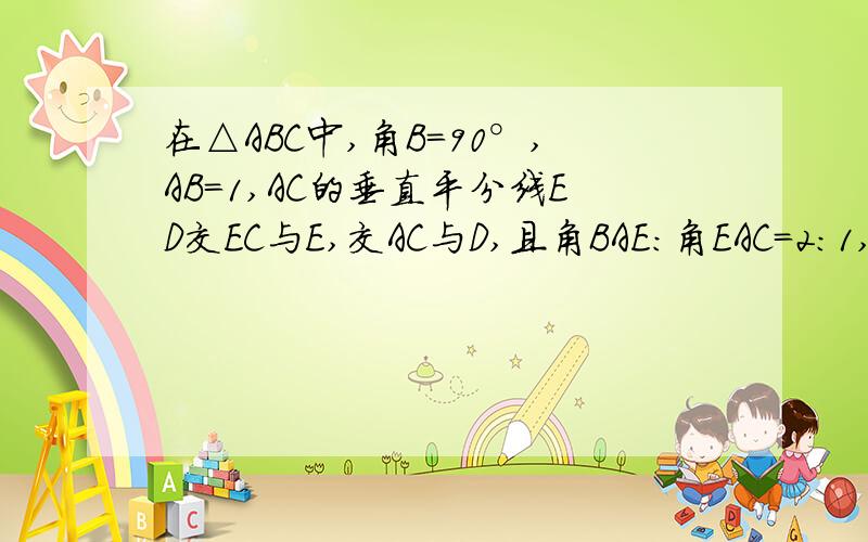 在△ABC中,角B=90°,AB=1,AC的垂直平分线ED交EC与E,交AC与D,且角BAE:角EAC=2:1,求EC的长