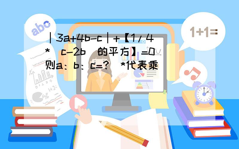 │3a+4b-c│+【1/4*（c-2b）的平方】=0 则a：b：c=?（*代表乘）