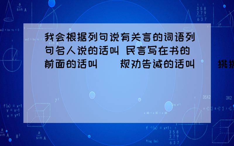 我会根据列句说有关言的词语列句名人说的话叫 民言写在书的前面的话叫（）规劝告诫的话叫（）挑拨离间的话叫（）分别勉强的话叫（）应允别人的话叫（）