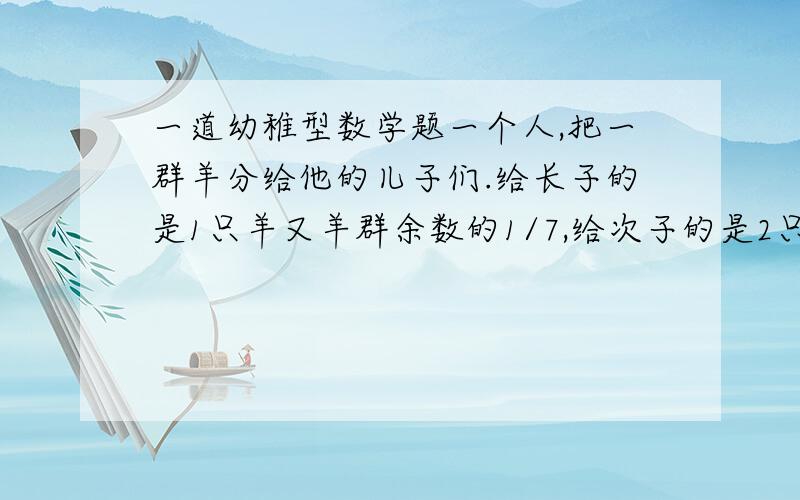 一道幼稚型数学题一个人,把一群羊分给他的儿子们.给长子的是1只羊又羊群余数的1/7,给次子的是2只羊又羊群余数的1/7,给第三个儿子的是3只羊又羊群余数的1/7,给第四个儿子的是4只羊又羊群