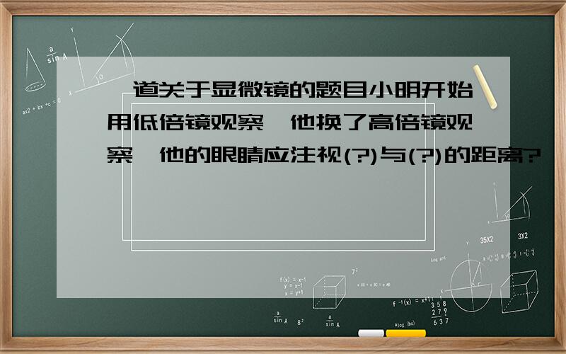 一道关于显微镜的题目小明开始用低倍镜观察,他换了高倍镜观察,他的眼睛应注视(?)与(?)的距离?