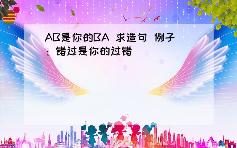 AB是你的BA 求造句 例子：错过是你的过错