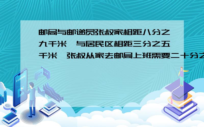 邮局与邮递员张叔家相距八分之九千米,与居民区相距三分之五千米,张叔从家去邮局上班需要二十分之一小时.他从邮局领取邮件后到居民区要多少时间?