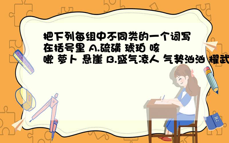 把下列每组中不同类的一个词写在括号里 A.硫磺 琥珀 咳嗽 萝卜 悬崖 B.盛气凌人 气势汹汹 耀武扬威神采奕奕 垂头丧气 C,山明水秀 光彩夺目 画蛇添足 汹涌澎湃 翠色欲流