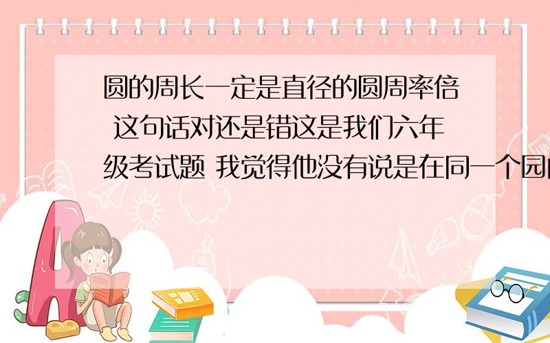 圆的周长一定是直径的圆周率倍 这句话对还是错这是我们六年级考试题 我觉得他没有说是在同一个园内 所以我打的错 但是我那个题却错了