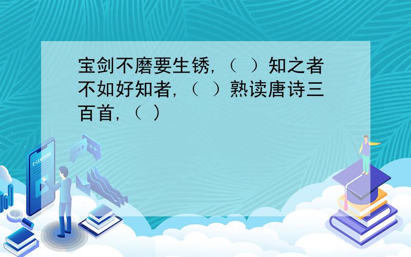 宝剑不磨要生锈,（ ）知之者不如好知者,（ ）熟读唐诗三百首,（ )