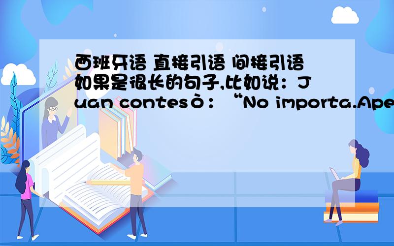 西班牙语 直接引语 间接引语如果是很长的句子,比如说：Juan contesò：“No importa.Apenas son las 10.No querèis pasar?Es que no podemos convesar asì,de pie y a la puerta.”Juan respondiò：“Eso es algo muy complicado,adem