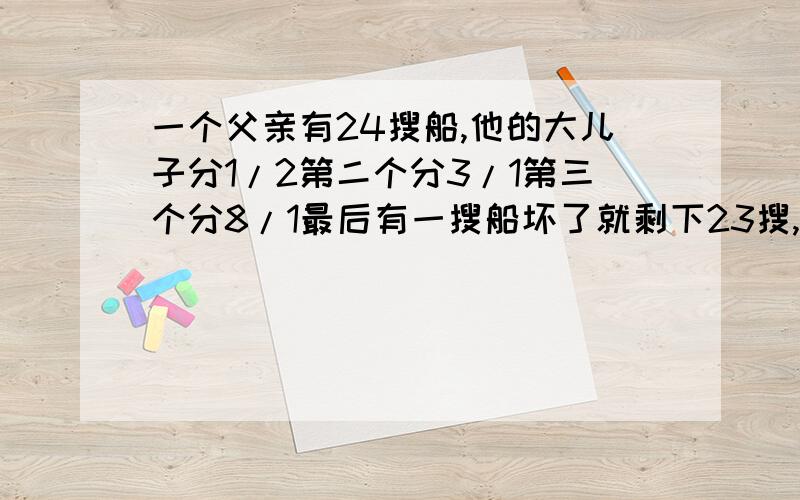 一个父亲有24搜船,他的大儿子分1/2第二个分3/1第三个分8/1最后有一搜船坏了就剩下23搜,但要按照他父亲的意愿来分,该怎么分