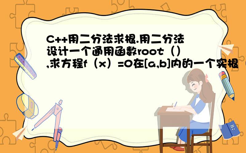 C++用二分法求根.用二分法设计一个通用函数root（）,求方程f（x）=0在[a,b]内的一个实根（设f（a）*f(b)