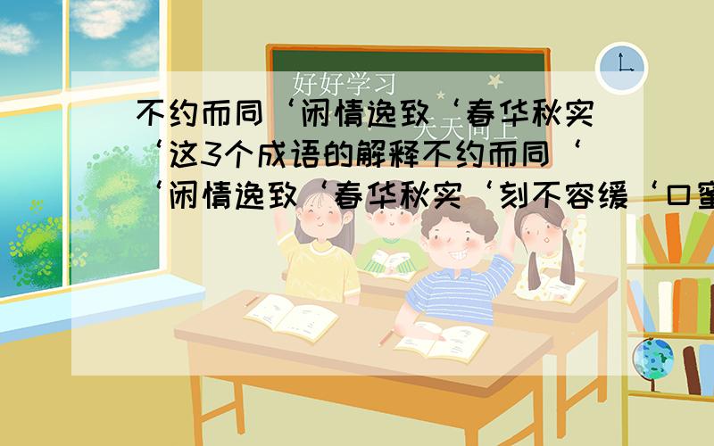 不约而同‘闲情逸致‘春华秋实‘这3个成语的解释不约而同‘‘闲情逸致‘春华秋实‘刻不容缓‘口蜜腹剑‘爱不释手‘这6个成语的解释意思‘是 不约而同‘闲情逸致‘春华秋实‘刻不容