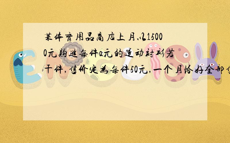 某体育用品商店上月以15000元购进每件a元的运动衬衫若干件,售价定为每件50元,一个月恰好全部售出.由于原材料价格上涨,本月运动衫的进价比上月每件提高10元,本月仍以15000元购进这种运动