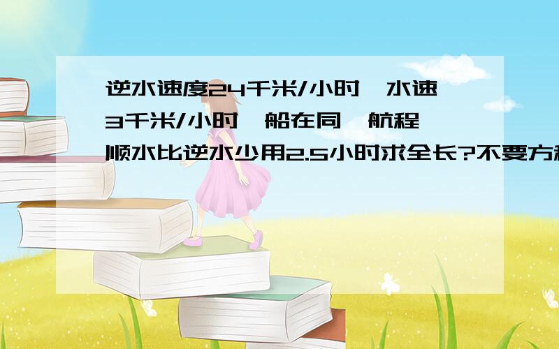 逆水速度24千米/小时,水速3千米/小时一船在同一航程,顺水比逆水少用2.5小时求全长?不要方程