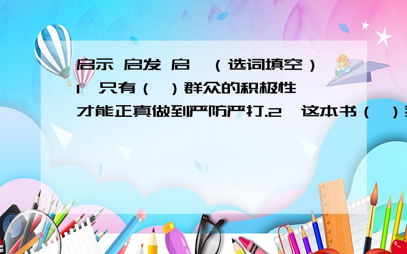 启示 启发 启迪（选词填空）1、只有（ ）群众的积极性,才能正真做到严防严打.2、这本书（ ）我们应该怎样去实现自己的目标.3、他的成功经历,给了后人深刻的（ ）.