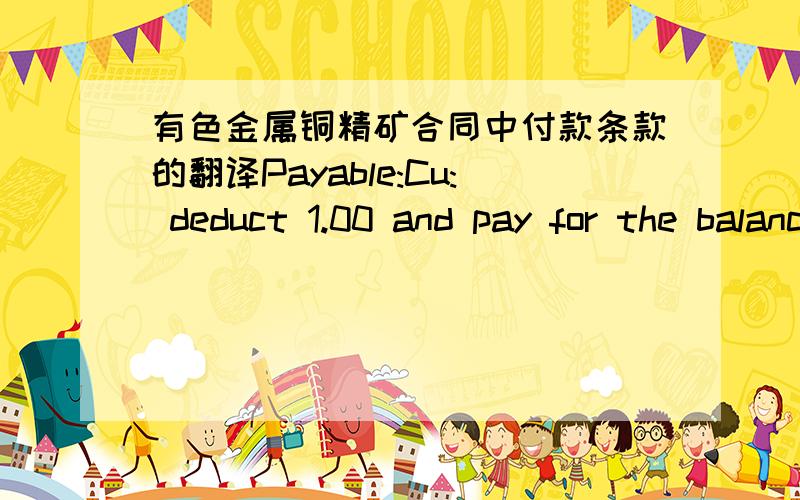 有色金属铜精矿合同中付款条款的翻译Payable:Cu: deduct 1.00 and pay for the balance at LME Grade A Settlement price averaged over Q.P.Ag: If the final silver content at London spot price.Au: if the final gold content is above or equal