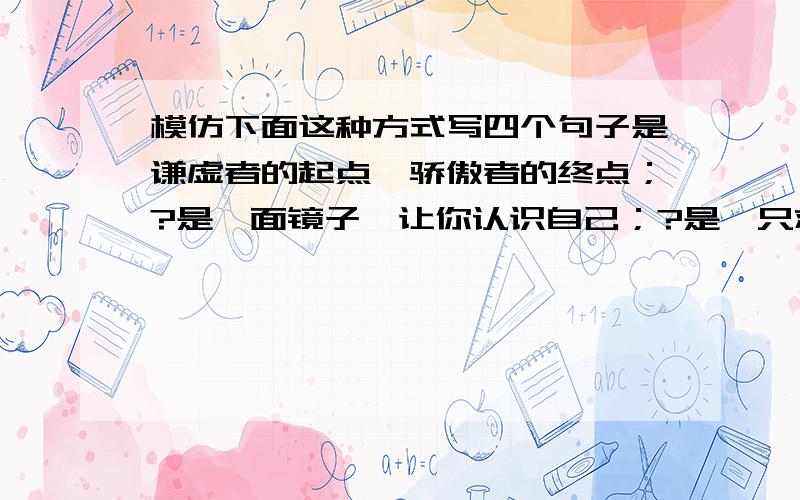 模仿下面这种方式写四个句子是谦虚者的起点,骄傲者的终点；?是一面镜子,让你认识自己；?是一只救生圈,让弱者随波逐流；?是一只敲响的战鼓,叫强者奋勇前进.