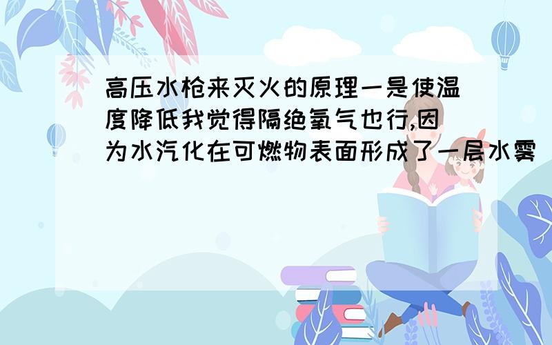 高压水枪来灭火的原理一是使温度降低我觉得隔绝氧气也行,因为水汽化在可燃物表面形成了一层水雾