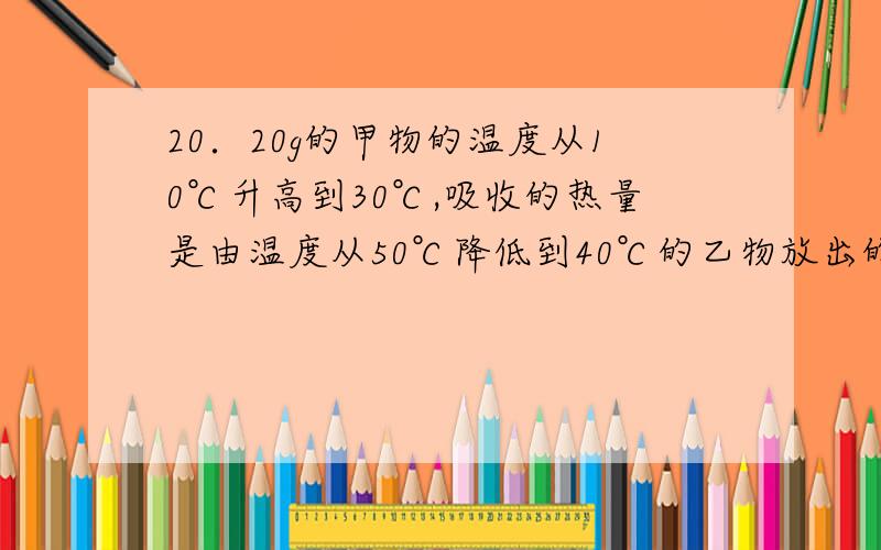 20．20g的甲物的温度从10℃升高到30℃,吸收的热量是由温度从50℃降低到40℃的乙物放出的,不考虑热损失,求：乙物的质量.（已知C乙=2C甲）22．取100g温度为100℃的铁块投入到初温是20℃的200g的