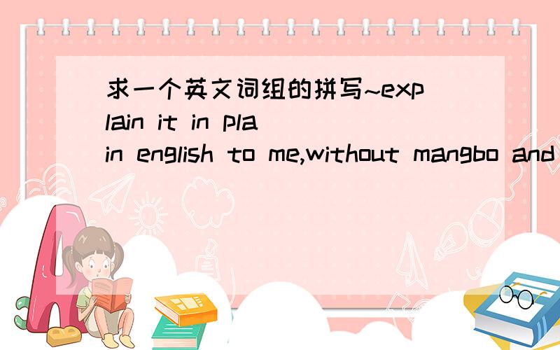 求一个英文词组的拼写~explain it in plain english to me,without mangbo and jangbomangbo 和jangbo是大概的发音,意思是不要陈词滥调,不要罗嗦,求拼写~- -b