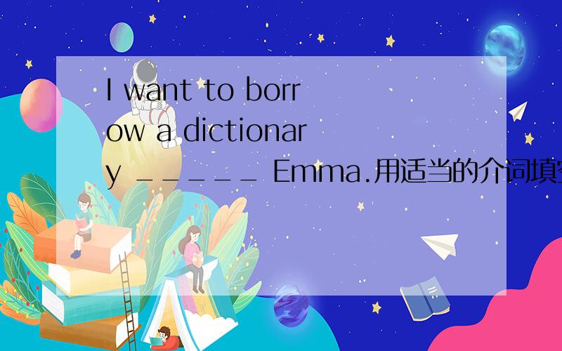 I want to borrow a dictionary _____ Emma.用适当的介词填空Look at the map and talk _______ it like this.