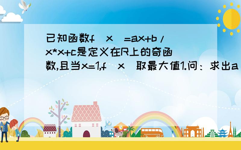 已知函数f(x)=ax+b/x*x+c是定义在R上的奇函数,且当x=1,f(x)取最大值1.问：求出a ,b,c的值.