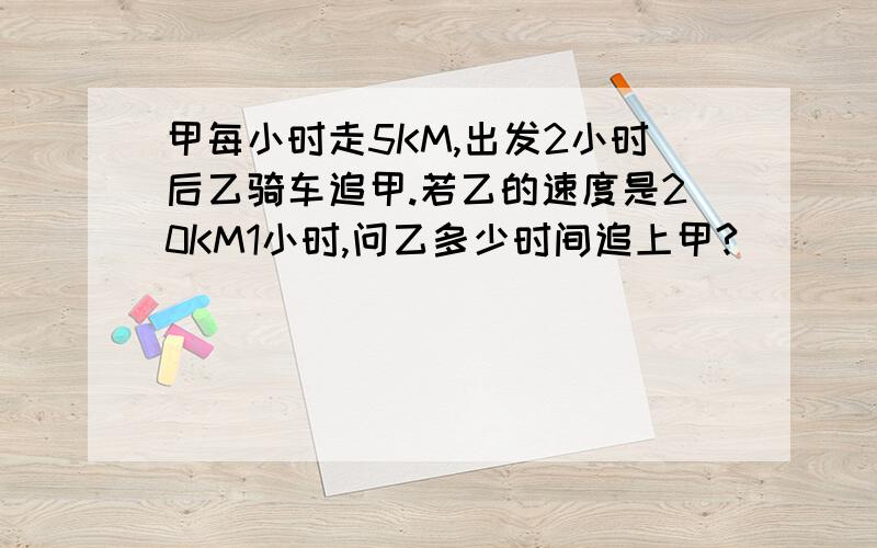 甲每小时走5KM,出发2小时后乙骑车追甲.若乙的速度是20KM1小时,问乙多少时间追上甲?