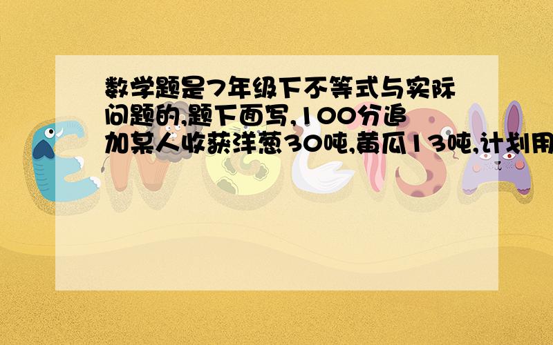 数学题是7年级下不等式与实际问题的,题下面写,100分追加某人收获洋葱30吨,黄瓜13吨,计划用甲乙两货车共10个将这2种蔬菜全往外地卖,已知甲车每辆装洋葱4吨黄瓜1吨,乙货车1辆装洋葱和黄瓜