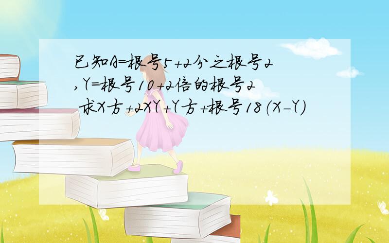 已知A=根号5+2分之根号2,Y=根号10+2倍的根号2 求X方+2XY+Y方+根号18（X-Y）