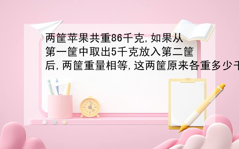 两筐苹果共重86千克,如果从第一筐中取出5千克放入第二筐后,两筐重量相等,这两筐原来各重多少千克?方程解.急.