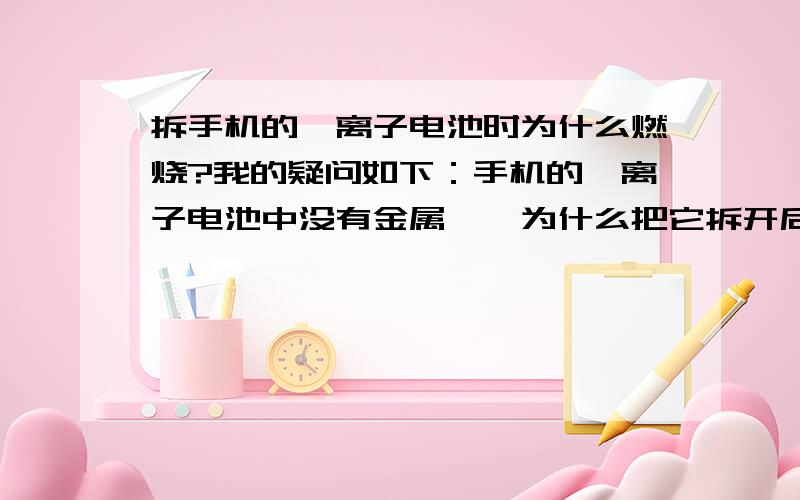 拆手机的锂离子电池时为什么燃烧?我的疑问如下：手机的锂离子电池中没有金属锂,为什么把它拆开后,突然燃烧了?按理说不会燃烧啊.因为没有金属锂啊.