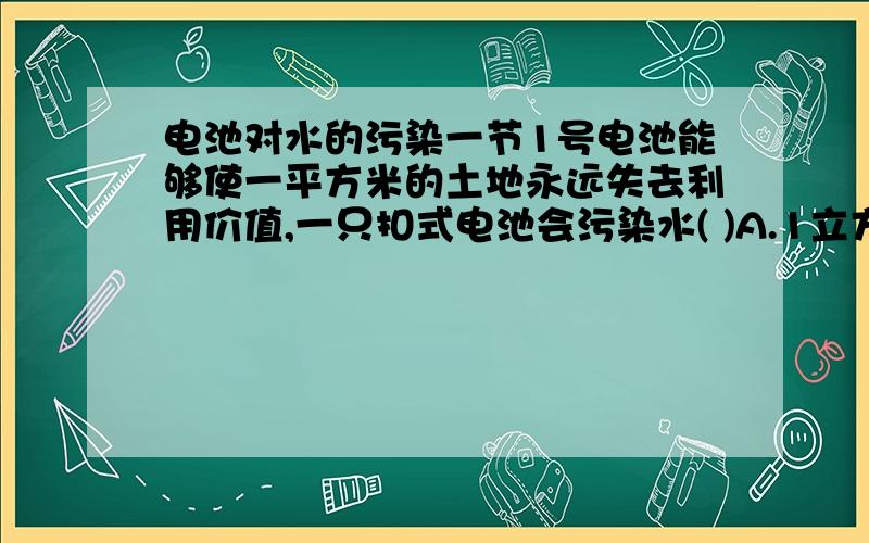 电池对水的污染一节1号电池能够使一平方米的土地永远失去利用价值,一只扣式电池会污染水( )A.1立方米 B.1000立方米 C.1万立方米请说出为什么选你所选的答案具体原因